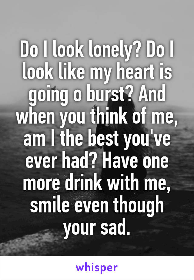 Do I look lonely? Do I look like my heart is going o burst? And when you think of me, am I the best you've ever had? Have one more drink with me, smile even though your sad.