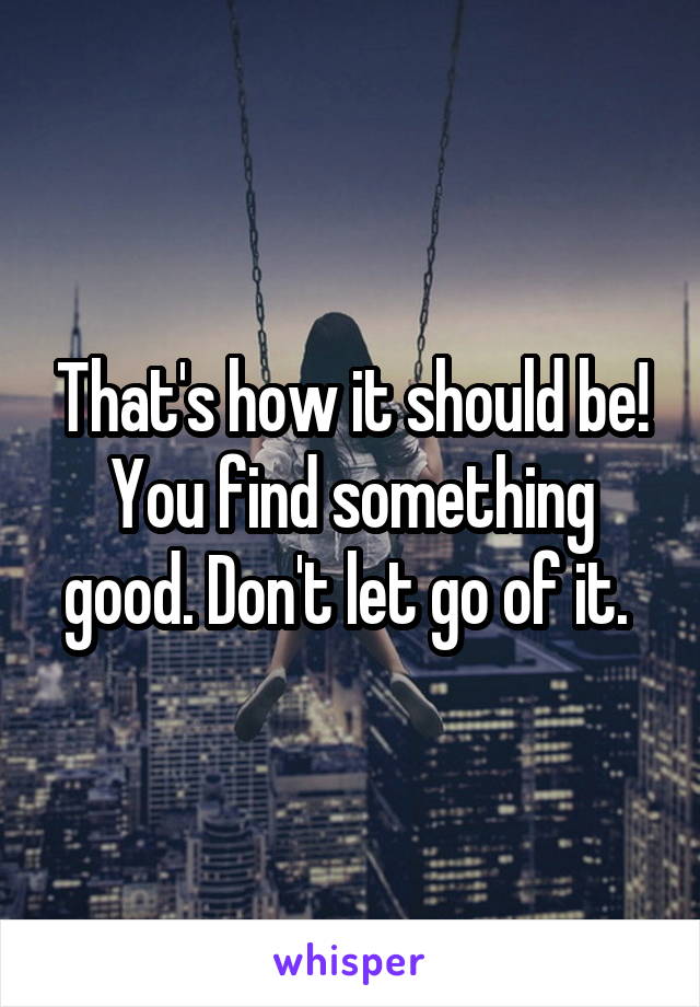 That's how it should be! You find something good. Don't let go of it. 