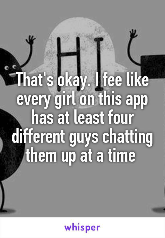 That's okay. I fee like every girl on this app has at least four different guys chatting them up at a time 