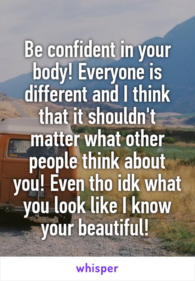 Be confident in your body! Everyone is different and I think that it shouldn't matter what other people think about you! Even tho idk what you look like I know your beautiful! 