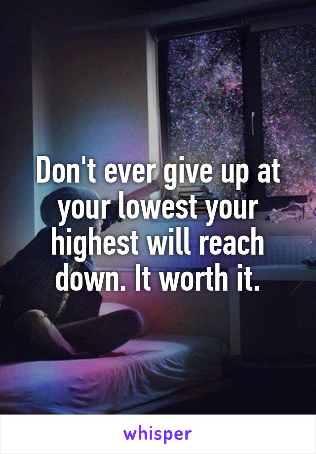 Don't ever give up at your lowest your highest will reach down. It worth it.