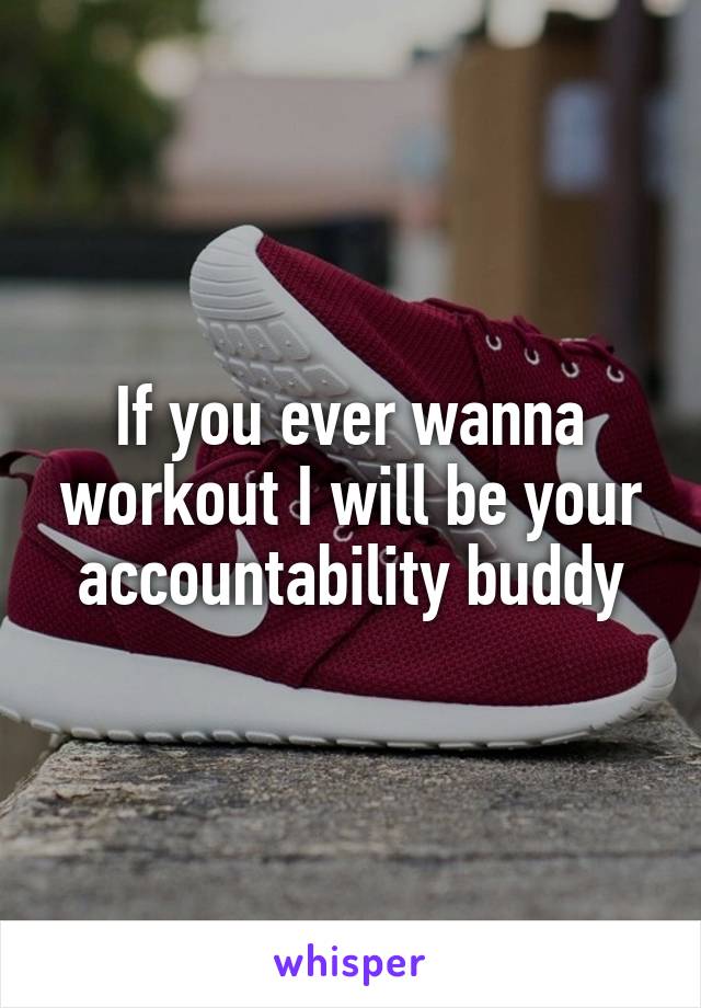 If you ever wanna workout I will be your accountability buddy