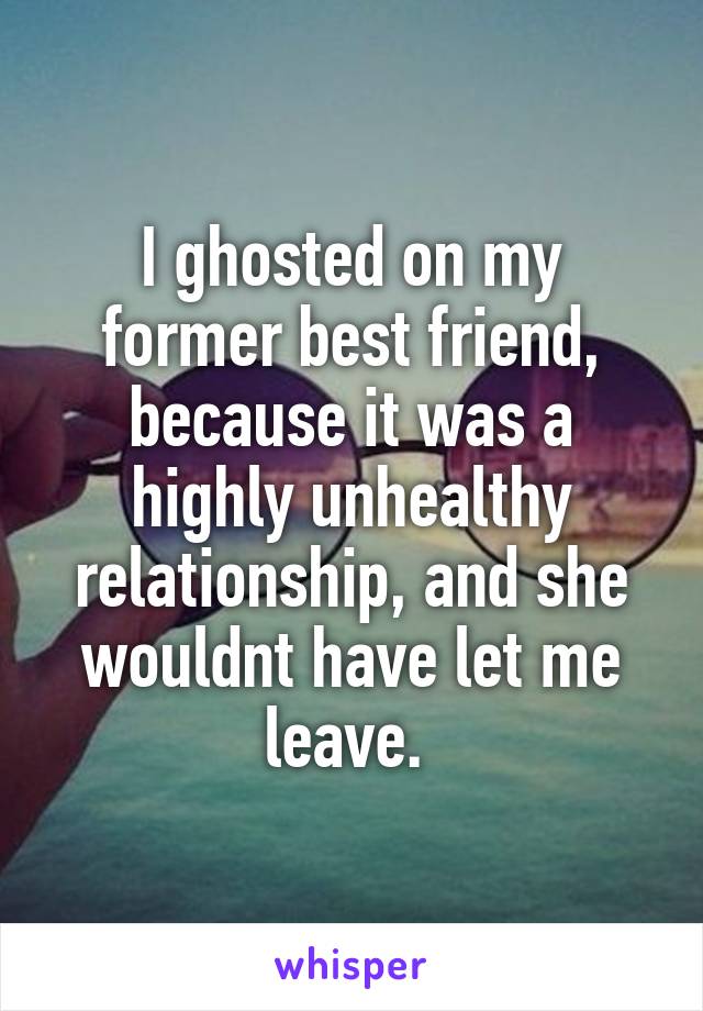 I ghosted on my former best friend, because it was a highly unhealthy relationship, and she wouldnt have let me leave. 