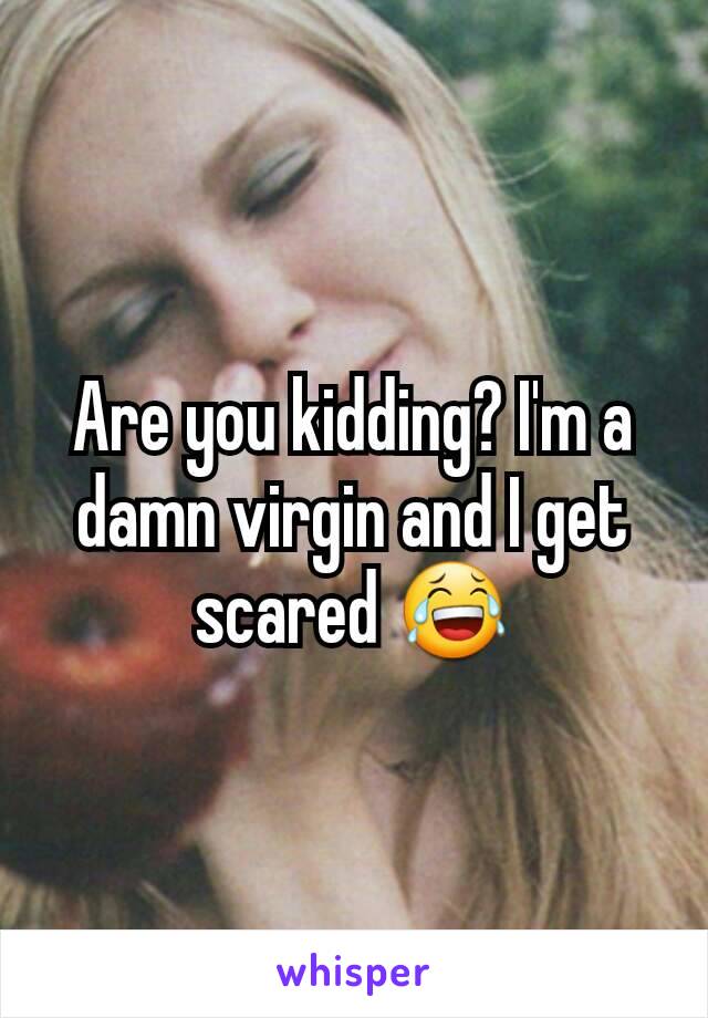 Are you kidding? I'm a damn virgin and I get scared 😂