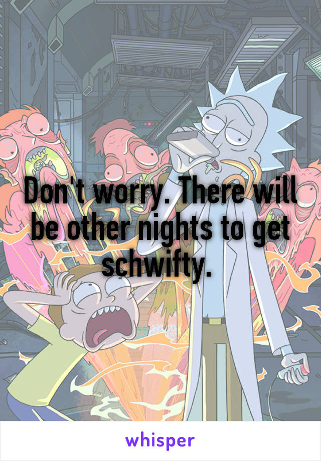 Don't worry. There will be other nights to get schwifty. 