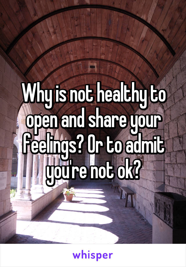 Why is not healthy to open and share your feelings? Or to admit you're not ok?