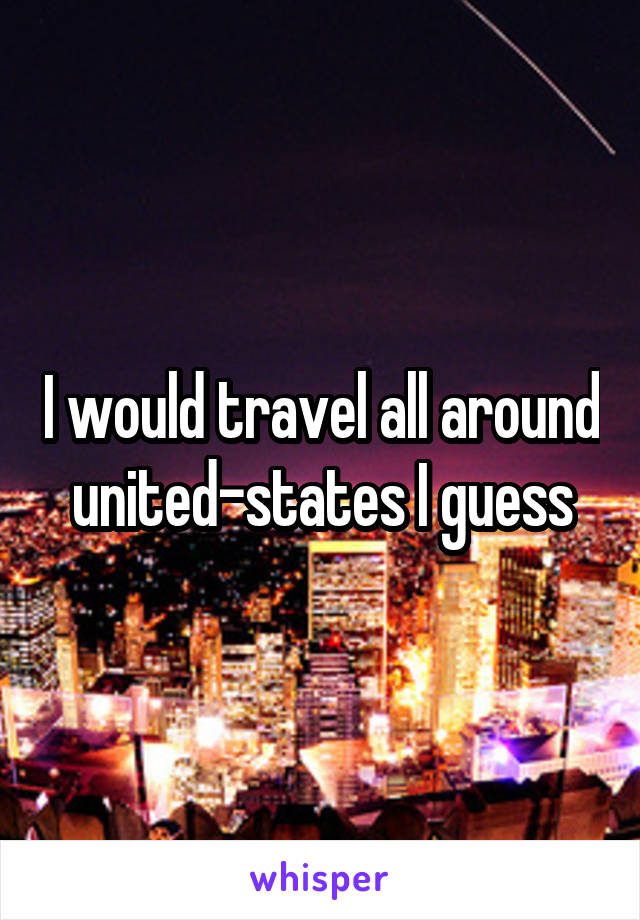 I would travel all around united-states I guess