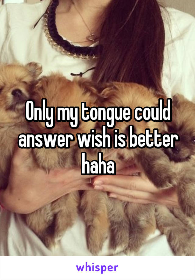 Only my tongue could answer wish is better haha