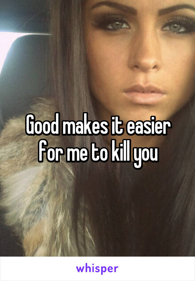 Good makes it easier for me to kill you