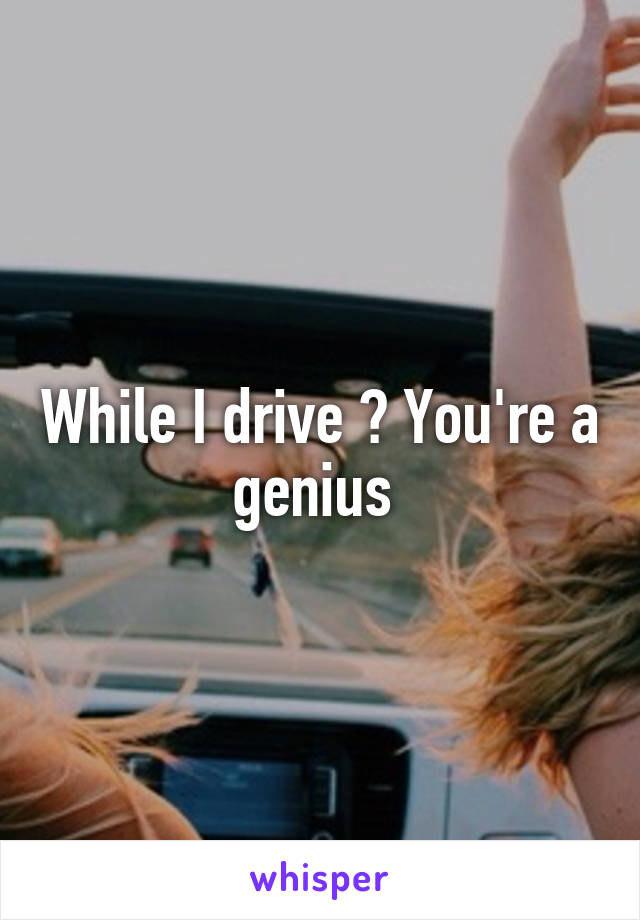 While I drive ? You're a genius 