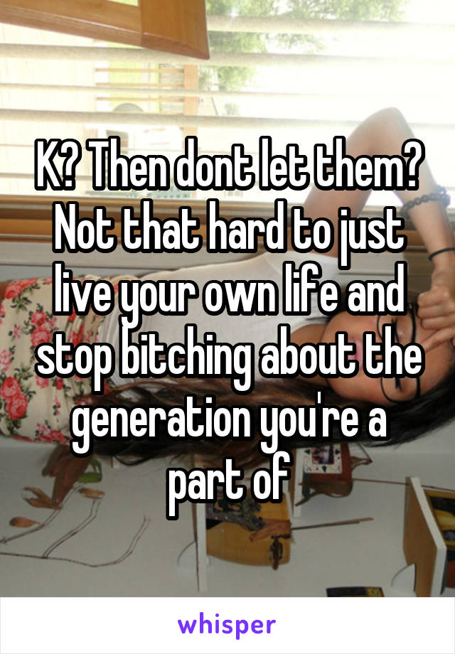 K? Then dont let them? Not that hard to just live your own life and stop bitching about the generation you're a part of