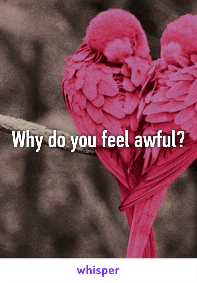 Why do you feel awful?