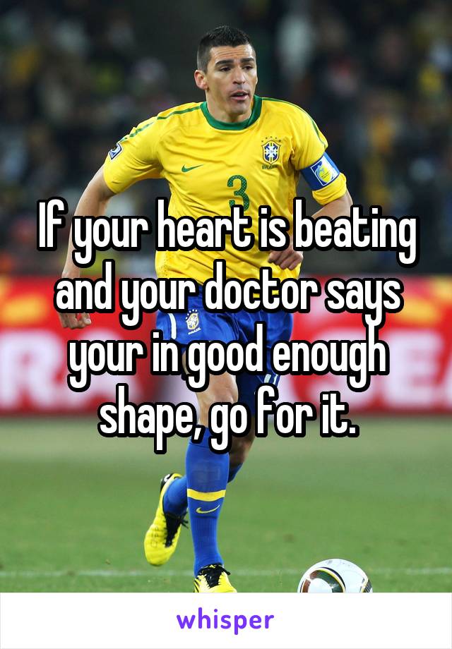 If your heart is beating and your doctor says your in good enough shape, go for it.