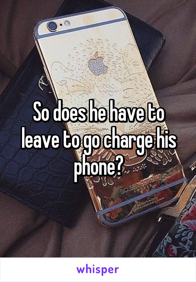 So does he have to leave to go charge his phone?