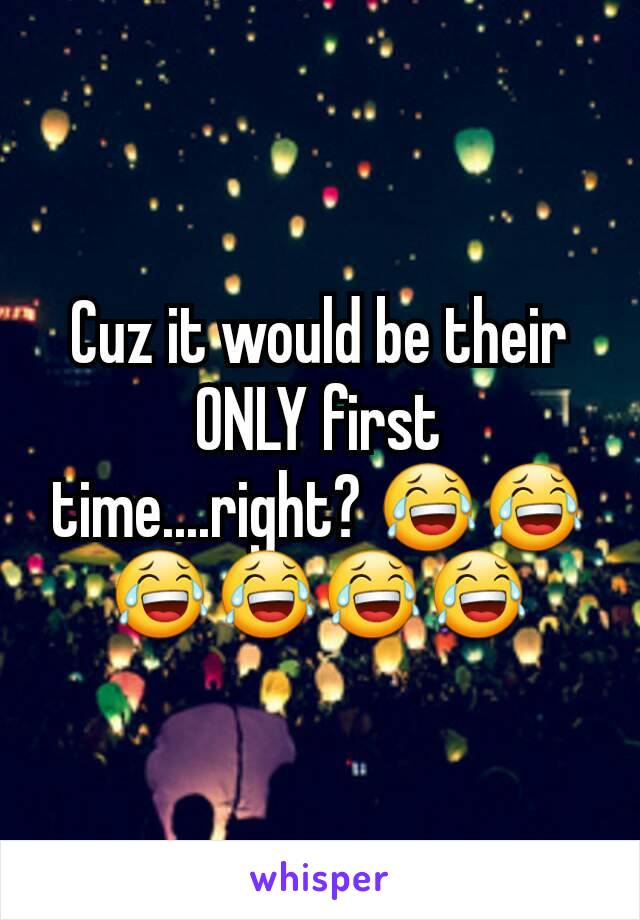 Cuz it would be their ONLY first time....right? 😂😂😂😂😂😂