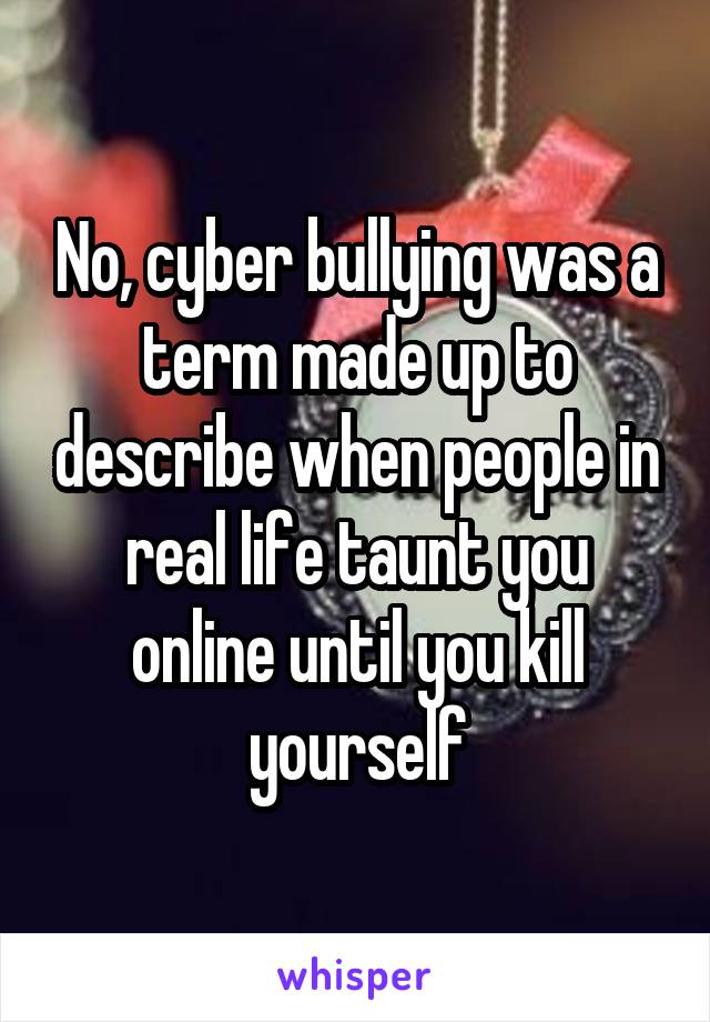 No, cyber bullying was a term made up to describe when people in real life taunt you online until you kill yourself