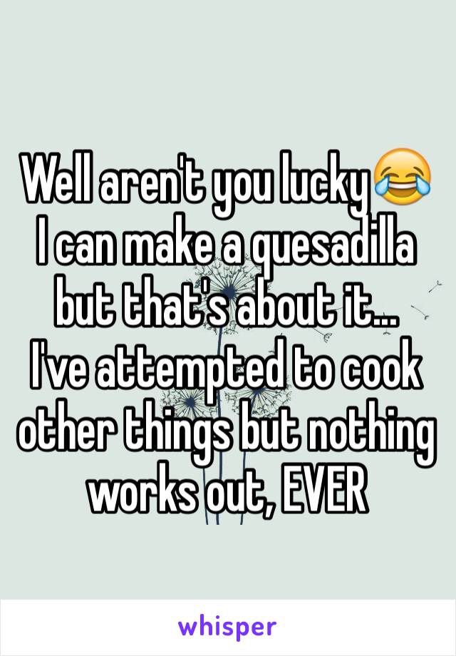 Well aren't you lucky😂
I can make a quesadilla but that's about it...
I've attempted to cook other things but nothing works out, EVER