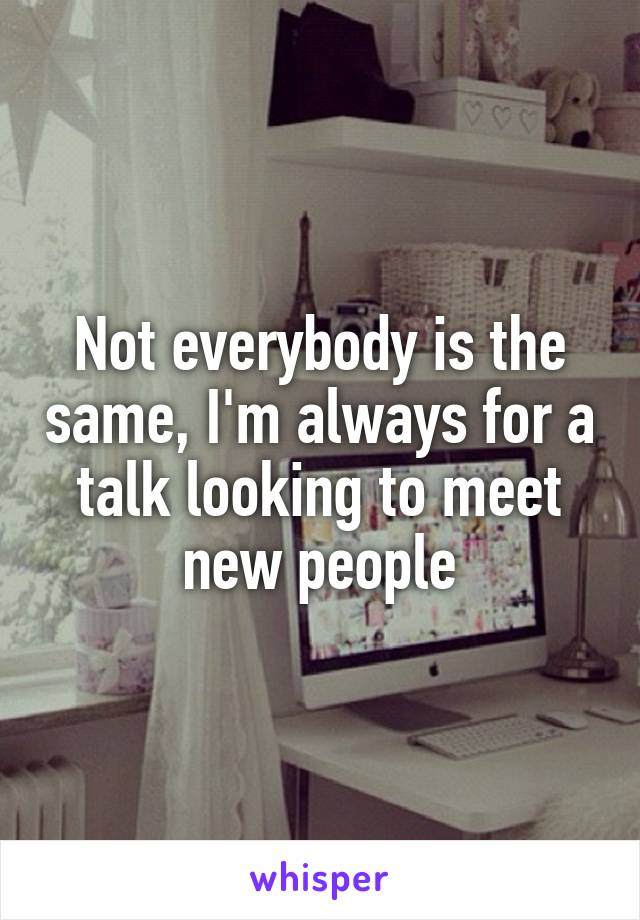 Not everybody is the same, I'm always for a talk looking to meet new people