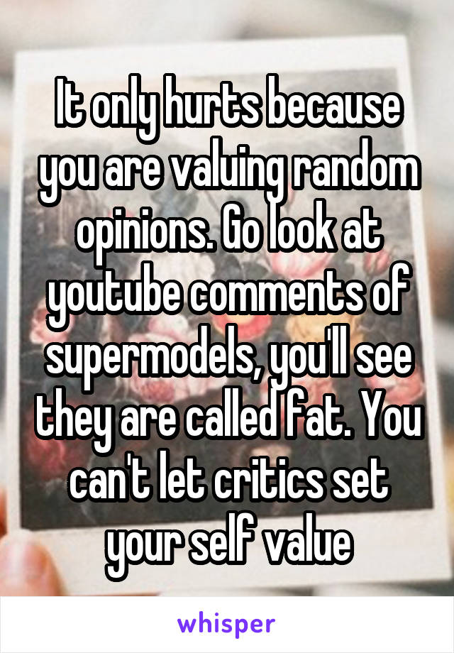 It only hurts because you are valuing random opinions. Go look at youtube comments of supermodels, you'll see they are called fat. You can't let critics set your self value