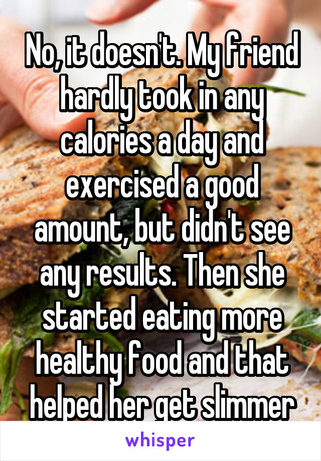 No, it doesn't. My friend hardly took in any calories a day and exercised a good amount, but didn't see any results. Then she started eating more healthy food and that helped her get slimmer