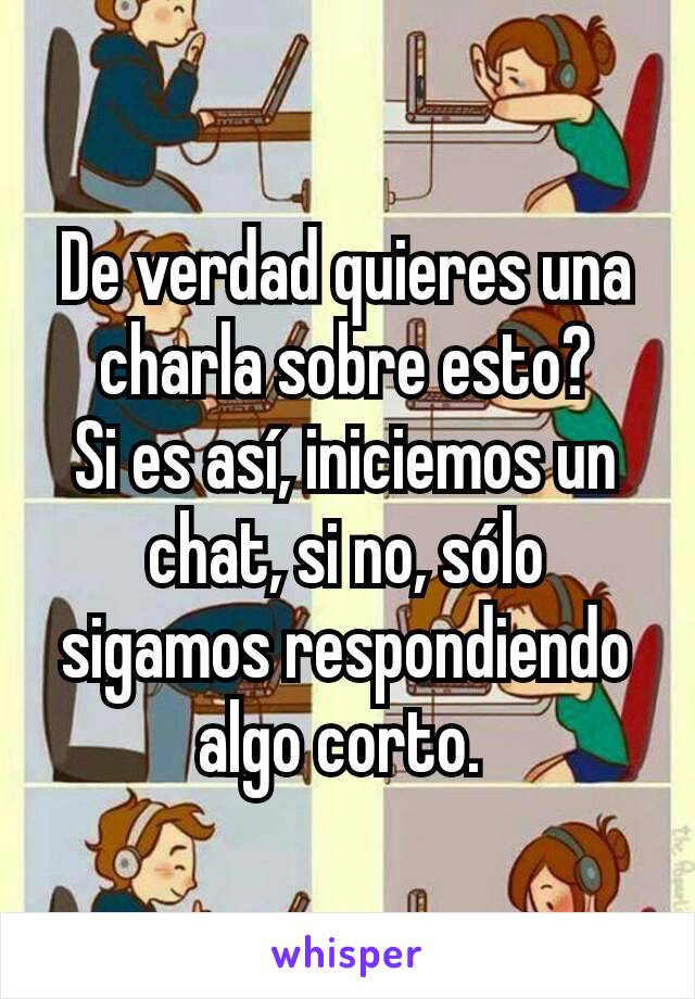 De verdad quieres una charla sobre esto?
Si es así, iniciemos un chat, si no, sólo sigamos respondiendo algo corto. 