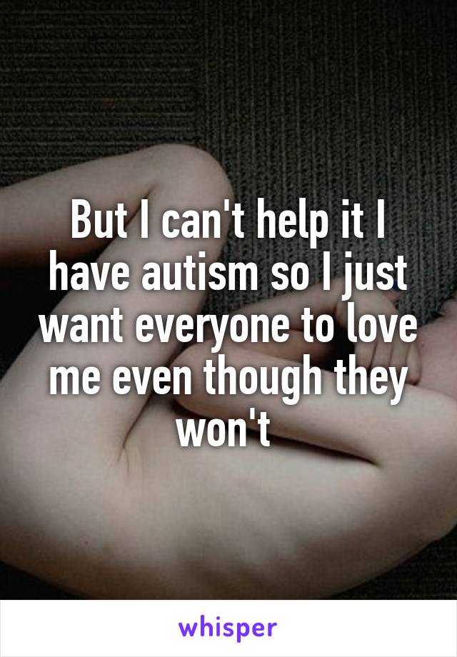 But I can't help it I have autism so I just want everyone to love me even though they won't 