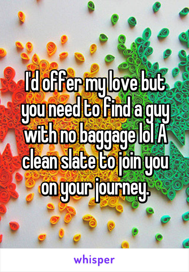 I'd offer my love but you need to find a guy with no baggage lol A clean slate to join you on your journey.