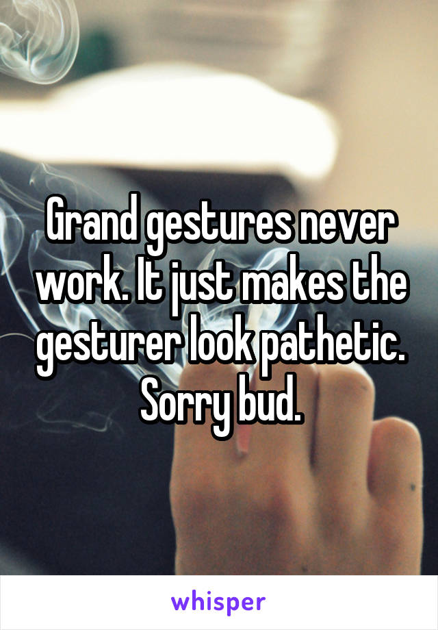 Grand gestures never work. It just makes the gesturer look pathetic. Sorry bud.