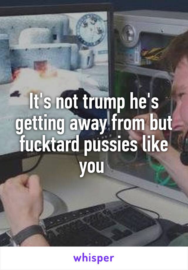 It's not trump he's getting away from but fucktard pussies like you 