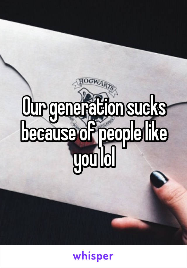 Our generation sucks because of people like you lol