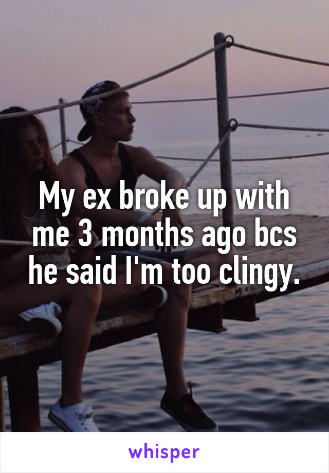 My ex broke up with me 3 months ago bcs he said I'm too clingy.