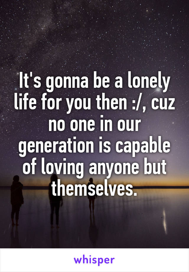 It's gonna be a lonely life for you then :/, cuz no one in our generation is capable of loving anyone but themselves.