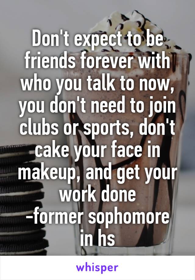 Don't expect to be friends forever with who you talk to now, you don't need to join clubs or sports, don't cake your face in makeup, and get your work done
-former sophomore in hs