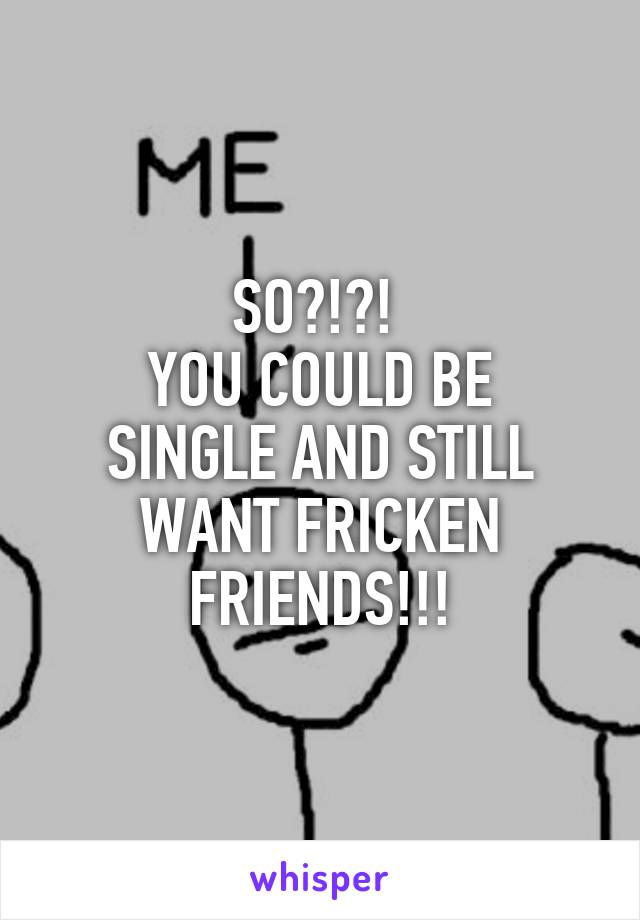 SO?!?! 
YOU COULD BE SINGLE AND STILL WANT FRICKEN FRIENDS!!!