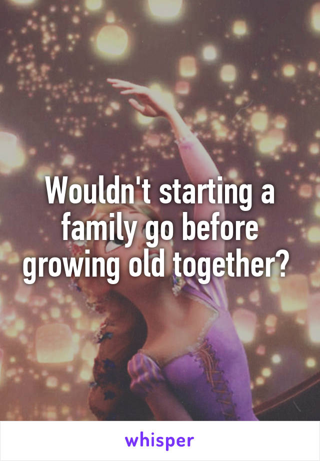 Wouldn't starting a family go before growing old together? 