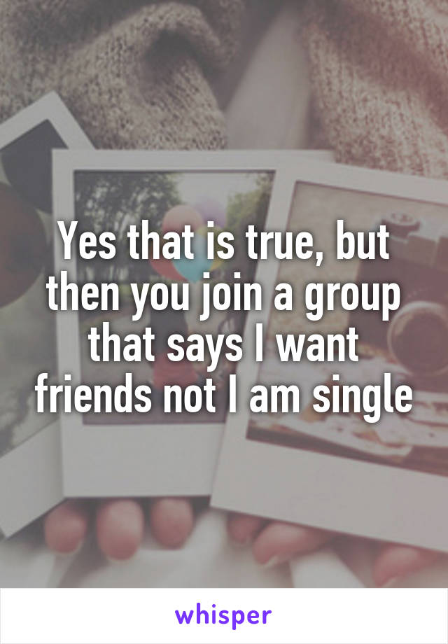 Yes that is true, but then you join a group that says I want friends not I am single