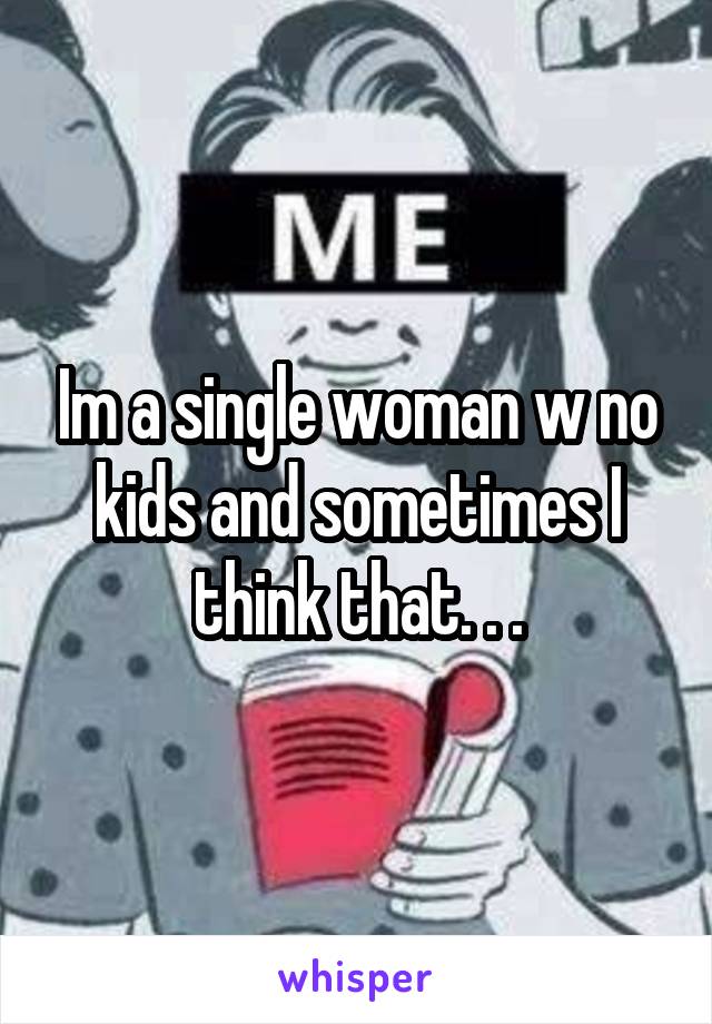 Im a single woman w no kids and sometimes I think that. . .