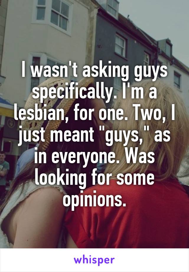 I wasn't asking guys specifically. I'm a lesbian, for one. Two, I just meant "guys," as in everyone. Was looking for some opinions.