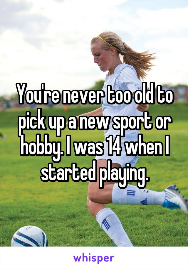 You're never too old to pick up a new sport or hobby. I was 14 when I started playing.