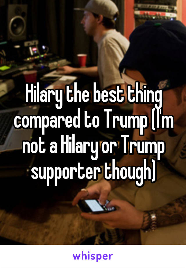 Hilary the best thing compared to Trump (I'm not a Hilary or Trump supporter though)