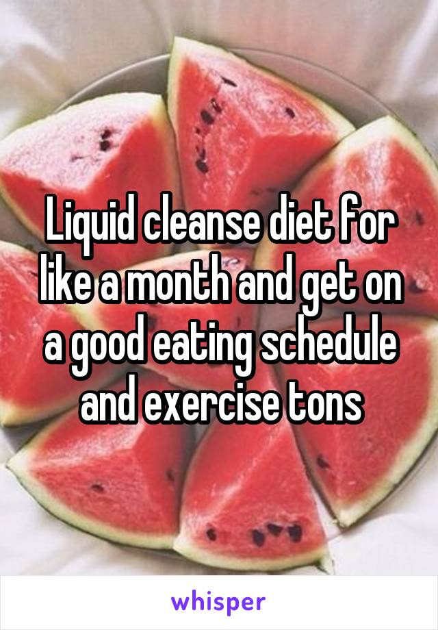 Liquid cleanse diet for like a month and get on a good eating schedule and exercise tons