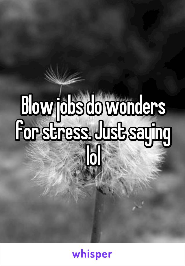 Blow jobs do wonders for stress. Just saying lol