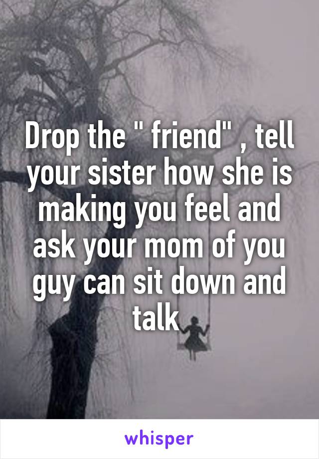 Drop the " friend" , tell your sister how she is making you feel and ask your mom of you guy can sit down and talk 