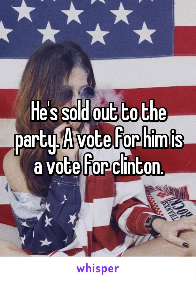 He's sold out to the party. A vote for him is a vote for clinton.