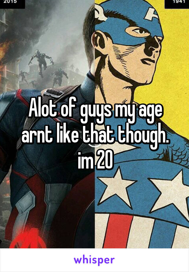 Alot of guys my age arnt like that though. im 20