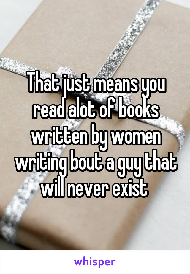 That just means you read alot of books written by women writing bout a guy that will never exist 