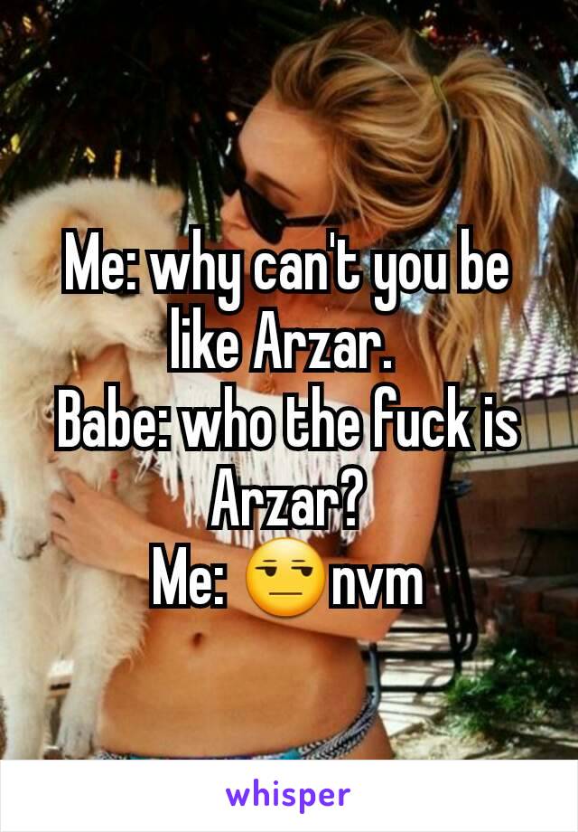 Me: why can't you be like Arzar. 
Babe: who the fuck is Arzar?
Me: 😒nvm