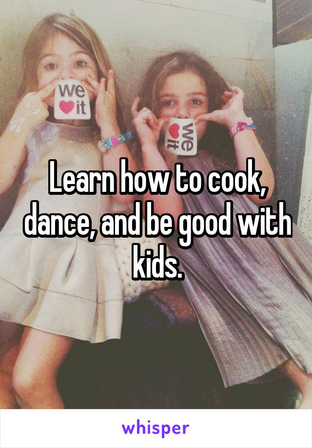 Learn how to cook, dance, and be good with kids.