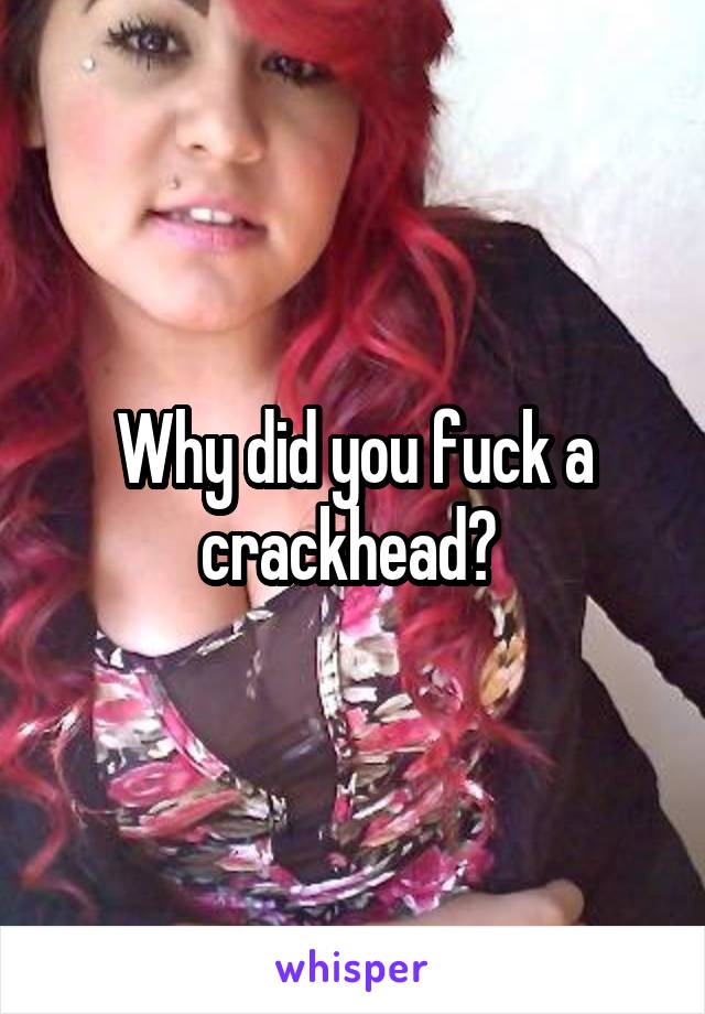 Why did you fuck a crackhead? 