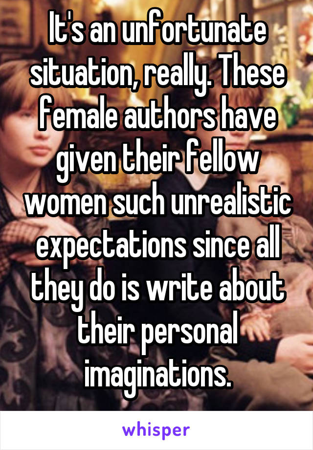 It's an unfortunate situation, really. These female authors have given their fellow women such unrealistic expectations since all they do is write about their personal imaginations.
